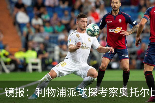 镜报：利物浦派球探考察奥托尔比，恩杜克韦有望提前回归