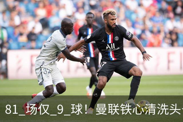 81 场仅 9 球！曼联铁心清洗头号水货！红魔补强锁定英超神锋